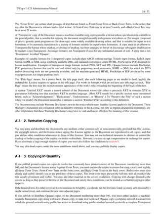 IPCop v1.4.21 Administration Manual
                                                                                                                              74 / 77




The ‘Cover Texts’ are certain short passages of text that are listed, as Front-Cover Texts or Back-Cover Texts, in the notice that
says that the Document is released under this License. A Front-Cover Text may be at most 5 words, and a Back-Cover Text may
be at most 25 words.
A ‘Transparent’ copy of the Document means a machine-readable copy, represented in a format whose speciﬁcation is available to
the general public, that is suitable for revising the document straightforwardly with generic text editors or (for images composed
of pixels) generic paint programs or (for drawings) some widely available drawing editor, and that is suitable for input to text
formatters or for automatic translation to a variety of formats suitable for input to text formatters. A copy made in an otherwise
Transparent ﬁle format whose markup, or absence of markup, has been arranged to thwart or discourage subsequent modiﬁcation
by readers is not Transparent. An image format is not Transparent if used for any substantial amount of text. A copy that is not
‘Transparent’ is called ‘Opaque’.
Examples of suitable formats for Transparent copies include plain ASCII without markup, Texinfo input format, LaTeX input
format, SGML or XML using a publicly available DTD, and standard-conforming simple HTML, PostScript or PDF designed for
human modiﬁcation. Examples of transparent image formats include PNG, XCF and JPG. Opaque formats include PostScript,
PDF, proprietary formats that can be read and edited only by proprietary word processors, SGML or XML for which the DTD
and/or processing tools are not generally available, and the machine-generated HTML, PostScript or PDF produced by some
word processors for output purposes only.
The ‘Title Page’ means, for a printed book, the title page itself, plus such following pages as are needed to hold, legibly, the
material this License requires to appear in the title page. For works in formats which do not have any title page as such, ‘Title
Page’ means the text near the most prominent appearance of the work’s title, preceding the beginning of the body of the text.
A section "Entitled XYZ" means a named subunit of the Document whose title either is precisely XYZ or contains XYZ in
parentheses following text that translates XYZ in another language. (Here XYZ stands for a speciﬁc section name mentioned
below, such as "Acknowledgements", "Dedications", "Endorsements", or "History".) To "Preserve the Title" of such a section
when you modify the Document means that it remains a section "Entitled XYZ" according to this deﬁnition.
The Document may include Warranty Disclaimers next to the notice which states that this License applies to the Document. These
Warranty Disclaimers are considered to be included by reference in this License, but only as regards disclaiming warranties: any
other implication that these Warranty Disclaimers may have is void and has no effect on the meaning of this License.


A.3     2. Verbatim Copying

You may copy and distribute the Document in any medium, either commercially or noncommercially, provided that this License,
the copyright notices, and the license notice saying this License applies to the Document are reproduced in all copies, and that
you add no other conditions whatsoever to those of this License. You may not use technical measures to obstruct or control the
reading or further copying of the copies you make or distribute. However, you may accept compensation in exchange for copies.
If you distribute a large enough number of copies you must also follow the conditions in section 3.
You may also lend copies, under the same conditions stated above, and you may publicly display copies.


A.4     3. Copying In Quantity

If you publish printed copies (or copies in media that commonly have printed covers) of the Document, numbering more than
100, and the Document’s license notice requires Cover Texts, you must enclose the copies in covers that carry, clearly and legibly,
all these Cover Texts: Front-Cover Texts on the front cover, and Back-Cover Texts on the back cover. Both covers must also
clearly and legibly identify you as the publisher of these copies. The front cover must present the full title with all words of the
title equally prominent and visible. You may add other material on the covers in addition. Copying with changes limited to the
covers, as long as they preserve the title of the Document and satisfy these conditions, can be treated as verbatim copying in other
respects.
If the required texts for either cover are too voluminous to ﬁt legibly, you should put the ﬁrst ones listed (as many as ﬁt reasonably)
on the actual cover, and continue the rest onto adjacent pages.
If you publish or distribute Opaque copies of the Document numbering more than 100, you must either include a machine-
readable Transparent copy along with each Opaque copy, or state in or with each Opaque copy a computer-network location from
which the general network-using public has access to download using public-standard network protocols a complete Transparent
 