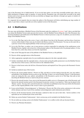 IPCop v1.4.21 Administration Manual
                                                                                                                              75 / 77




copy of the Document, free of added material. If you use the latter option, you must take reasonably prudent steps, when you
begin distribution of Opaque copies in quantity, to ensure that this Transparent copy will remain thus accessible at the stated
location until at least one year after the last time you distribute an Opaque copy (directly or through your agents or retailers) of
that edition to the public.
It is requested, but not required, that you contact the authors of the Document well before redistributing any large number of
copies, to give them a chance to provide you with an updated version of the Document.


A.5     4. Modiﬁcations

You may copy and distribute a Modiﬁed Version of the Document under the conditions of sections 2 and 3 above, provided that
you release the Modiﬁed Version under precisely this License, with the Modiﬁed Version ﬁlling the role of the Document, thus
licensing distribution and modiﬁcation of the Modiﬁed Version to whoever possesses a copy of it. In addition, you must do these
things in the Modiﬁed Version:

  A. Use in the Title Page (and on the covers, if any) a title distinct from that of the Document, and from those of previous
     versions (which should, if there were any, be listed in the History section of the Document). You may use the same title as
     a previous version if the original publisher of that version gives permission.

  B. List on the Title Page, as authors, one or more persons or entities responsible for authorship of the modiﬁcations in the
     Modiﬁed Version, together with at least ﬁve of the principal authors of the Document (all of its principal authors, if it has
     fewer than ﬁve), unless they release you from this requirement.
  C. State on the Title page the name of the publisher of the Modiﬁed Version, as the publisher.

  D. Preserve all the copyright notices of the Document.
  E. Add an appropriate copyright notice for your modiﬁcations adjacent to the other copyright notices.
   F. Include, immediately after the copyright notices, a license notice giving the public permission to use the Modiﬁed Version
      under the terms of this License, in the form shown in the Addendum below.

  G. Preserve in that license notice the full lists of Invariant Sections and required Cover Texts given in the Document’s license
     notice.
  H. Include an unaltered copy of this License.
   I. Preserve the section entitled ‘History’, Preserve its Title, and add to it an item stating at least the title, year, new authors,
      and publisher of the Modiﬁed Version as given on the Title Page. If there is no section Entitled ‘History’ in the Document,
      create one stating the title, year, authors, and publisher of the Document as given on its Title Page, then add an item
      describing the Modiﬁed Version as stated in the previous sentence.
   J. Preserve the network location, if any, given in the Document for public access to a Transparent copy of the Document, and
      likewise the network locations given in the Document for previous versions it was based on. These may be placed in the
      ‘History’ section. You may omit a network location for a work that was published at least four years before the Document
      itself, or if the original publisher of the version it refers to gives permission.
  K. In any section Entitled ‘Acknowledgements’ or ‘Dedications’, Preserve the Title of the section, and preserve in the section
     all the substance and tone of each of the contributor acknowledgements and/or dedications given therein.
  L. Preserve all the Invariant Sections of the Document, unaltered in their text and in their titles. Section numbers or the
     equivalent are not considered part of the section titles.
  M. Delete any section Entitled ‘Endorsements’. Such a section may not be included in the Modiﬁed Version.
  N. Do not retitle any existing section to be Entitled ‘Endorsements’ or to conﬂict in title with any Invariant Section.
  O. Preserve any Warranty Disclaimers.
 