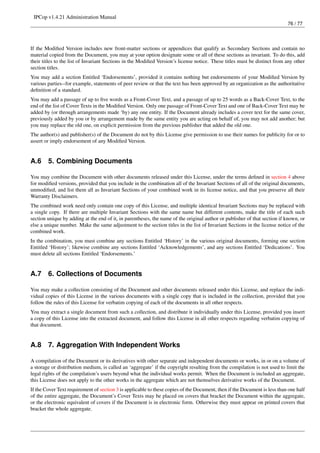 IPCop v1.4.21 Administration Manual
                                                                                                                           76 / 77




If the Modiﬁed Version includes new front-matter sections or appendices that qualify as Secondary Sections and contain no
material copied from the Document, you may at your option designate some or all of these sections as invariant. To do this, add
their titles to the list of Invariant Sections in the Modiﬁed Version’s license notice. These titles must be distinct from any other
section titles.
You may add a section Entitled ‘Endorsements’, provided it contains nothing but endorsements of your Modiﬁed Version by
various parties--for example, statements of peer review or that the text has been approved by an organization as the authoritative
deﬁnition of a standard.
You may add a passage of up to ﬁve words as a Front-Cover Text, and a passage of up to 25 words as a Back-Cover Text, to the
end of the list of Cover Texts in the Modiﬁed Version. Only one passage of Front-Cover Text and one of Back-Cover Text may be
added by (or through arrangements made ‘by) any one entity. If the Document already includes a cover text for the same cover,
previously added by you or by arrangement made by the same entity you are acting on behalf of, you may not add another; but
you may replace the old one, on explicit permission from the previous publisher that added the old one.
The author(s) and publisher(s) of the Document do not by this License give permission to use their names for publicity for or to
assert or imply endorsement of any Modiﬁed Version.


A.6     5. Combining Documents

You may combine the Document with other documents released under this License, under the terms deﬁned in section 4 above
for modiﬁed versions, provided that you include in the combination all of the Invariant Sections of all of the original documents,
unmodiﬁed, and list them all as Invariant Sections of your combined work in its license notice, and that you preserve all their
Warranty Disclaimers.
The combined work need only contain one copy of this License, and multiple identical Invariant Sections may be replaced with
a single copy. If there are multiple Invariant Sections with the same name but different contents, make the title of each such
section unique by adding at the end of it, in parentheses, the name of the original author or publisher of that section if known, or
else a unique number. Make the same adjustment to the section titles in the list of Invariant Sections in the license notice of the
combined work.
In the combination, you must combine any sections Entitled ‘History’ in the various original documents, forming one section
Entitled ‘History’; likewise combine any sections Entitled ‘Acknowledgements’, and any sections Entitled ‘Dedications’. You
must delete all sections Entitled ‘Endorsements.’


A.7     6. Collections of Documents

You may make a collection consisting of the Document and other documents released under this License, and replace the indi-
vidual copies of this License in the various documents with a single copy that is included in the collection, provided that you
follow the rules of this License for verbatim copying of each of the documents in all other respects.
You may extract a single document from such a collection, and distribute it individually under this License, provided you insert
a copy of this License into the extracted document, and follow this License in all other respects regarding verbatim copying of
that document.


A.8     7. Aggregation With Independent Works

A compilation of the Document or its derivatives with other separate and independent documents or works, in or on a volume of
a storage or distribution medium, is called an ‘aggregate’ if the copyright resulting from the compilation is not used to limit the
legal rights of the compilation’s users beyond what the individual works permit. When the Document is included an aggregate,
this License does not apply to the other works in the aggregate which are not themselves derivative works of the Document.
If the Cover Text requirement of section 3 is applicable to these copies of the Document, then if the Document is less than one half
of the entire aggregate, the Document’s Cover Texts may be placed on covers that bracket the Document within the aggregate,
or the electronic equivalent of covers if the Document is in electronic form. Otherwise they must appear on printed covers that
bracket the whole aggregate.
 