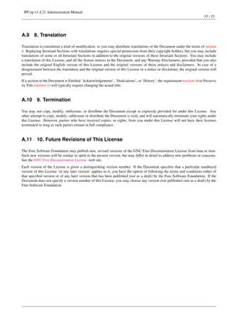 IPCop v1.4.21 Administration Manual
                                                                                                                         77 / 77




A.9     8. Translation

Translation is considered a kind of modiﬁcation, so you may distribute translations of the Document under the terms of section
4. Replacing Invariant Sections with translations requires special permission from their copyright holders, but you may include
translations of some or all Invariant Sections in addition to the original versions of these Invariant Sections. You may include
a translation of this License, and all the license notices in the Document, and any Warrany Disclaimers, provided that you also
include the original English version of this License and the original versions of those notices and disclaimers. In case of a
disagreement between the translation and the original version of this License or a notice or disclaimer, the original version will
prevail.
If a section in the Document is Entitled ‘Acknowledgements’, ‘Dedications’, or ‘History’, the requirement (section 4) to Preserve
its Title (section 1) will typically require changing the actual title.


A.10      9. Termination

You may not copy, modify, sublicense, or distribute the Document except as expressly provided for under this License. Any
other attempt to copy, modify, sublicense or distribute the Document is void, and will automatically terminate your rights under
this License. However, parties who have received copies, or rights, from you under this License will not have their licenses
terminated so long as such parties remain in full compliance.


A.11      10. Future Revisions of This License

The Free Software Foundation may publish new, revised versions of the GNU Free Documentation License from time to time.
Such new versions will be similar in spirit to the present version, but may differ in detail to address new problems or concerns.
See the GNU Free Documentation License web site.
Each version of the License is given a distinguishing version number. If the Document speciﬁes that a particular numbered
version of this License ‘or any later version’ applies to it, you have the option of following the terms and conditions either of
that speciﬁed version or of any later version that has been published (not as a draft) by the Free Software Foundation. If the
Document does not specify a version number of this License, you may choose any version ever published (not as a draft) by the
Free Software Foundation.
 