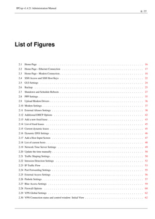 IPCop v1.4.21 Administration Manual
                                                                                                                            8 / 77




List of Figures


  2.1   Home Page . . . . . . . . . . . . . . . . . . . . . . . . . . . . . . . . . . . . . . . . . . . . . . . . . . . . . . 16
  2.2   Home Page - Ethernet Connection . . . . . . . . . . . . . . . . . . . . . . . . . . . . . . . . . . . . . . . . . . 17
  2.3   Home Page - Modem Connection . . . . . . . . . . . . . . . . . . . . . . . . . . . . . . . . . . . . . . . . . . . 18
  2.4   SSH Access and SSH Host Keys . . . . . . . . . . . . . . . . . . . . . . . . . . . . . . . . . . . . . . . . . . . 22
  2.5   GUI Settings . . . . . . . . . . . . . . . . . . . . . . . . . . . . . . . . . . . . . . . . . . . . . . . . . . . . . 24
  2.6   Backup . . . . . . . . . . . . . . . . . . . . . . . . . . . . . . . . . . . . . . . . . . . . . . . . . . . . . . . . 25
  2.7   Shutdown and Schedule Reboots . . . . . . . . . . . . . . . . . . . . . . . . . . . . . . . . . . . . . . . . . . . 27
  2.8   PPP Settings . . . . . . . . . . . . . . . . . . . . . . . . . . . . . . . . . . . . . . . . . . . . . . . . . . . . . . 35
  2.9   Upload Modem Drivers . . . . . . . . . . . . . . . . . . . . . . . . . . . . . . . . . . . . . . . . . . . . . . . . 36
  2.10 Modem Settings . . . . . . . . . . . . . . . . . . . . . . . . . . . . . . . . . . . . . . . . . . . . . . . . . . . . 37
  2.11 External Aliases Settings . . . . . . . . . . . . . . . . . . . . . . . . . . . . . . . . . . . . . . . . . . . . . . . 38
  2.12 Additional DHCP Options . . . . . . . . . . . . . . . . . . . . . . . . . . . . . . . . . . . . . . . . . . . . . . 42
  2.13 Add a new ﬁxed lease . . . . . . . . . . . . . . . . . . . . . . . . . . . . . . . . . . . . . . . . . . . . . . . . . 43
  2.14 List of ﬁxed leases . . . . . . . . . . . . . . . . . . . . . . . . . . . . . . . . . . . . . . . . . . . . . . . . . . 45
  2.15 Current dynamic leases . . . . . . . . . . . . . . . . . . . . . . . . . . . . . . . . . . . . . . . . . . . . . . . . 45
  2.16 Dynamic DNS Settings . . . . . . . . . . . . . . . . . . . . . . . . . . . . . . . . . . . . . . . . . . . . . . . . 46
  2.17 Add a Host Input Screen . . . . . . . . . . . . . . . . . . . . . . . . . . . . . . . . . . . . . . . . . . . . . . . 47
  2.18 List of current hosts . . . . . . . . . . . . . . . . . . . . . . . . . . . . . . . . . . . . . . . . . . . . . . . . . . 48
  2.19 Network Time Server Settings . . . . . . . . . . . . . . . . . . . . . . . . . . . . . . . . . . . . . . . . . . . . 49
  2.20 Update the time manually . . . . . . . . . . . . . . . . . . . . . . . . . . . . . . . . . . . . . . . . . . . . . . . 50
  2.21 Trafﬁc Shaping Settings . . . . . . . . . . . . . . . . . . . . . . . . . . . . . . . . . . . . . . . . . . . . . . . . 50
  2.22 Intrusion Detection Settings . . . . . . . . . . . . . . . . . . . . . . . . . . . . . . . . . . . . . . . . . . . . . 52
  2.23 IP Trafﬁc Flow . . . . . . . . . . . . . . . . . . . . . . . . . . . . . . . . . . . . . . . . . . . . . . . . . . . . 53
  2.24 Port Forwarding Settings . . . . . . . . . . . . . . . . . . . . . . . . . . . . . . . . . . . . . . . . . . . . . . . 55
  2.25 External Access Settings . . . . . . . . . . . . . . . . . . . . . . . . . . . . . . . . . . . . . . . . . . . . . . . 56
  2.26 Pinhole Settings . . . . . . . . . . . . . . . . . . . . . . . . . . . . . . . . . . . . . . . . . . . . . . . . . . . . 57
  2.27 Blue Access Settings . . . . . . . . . . . . . . . . . . . . . . . . . . . . . . . . . . . . . . . . . . . . . . . . . 59
  2.28 Firewall Options . . . . . . . . . . . . . . . . . . . . . . . . . . . . . . . . . . . . . . . . . . . . . . . . . . . 60
  2.29 VPN Global Settings . . . . . . . . . . . . . . . . . . . . . . . . . . . . . . . . . . . . . . . . . . . . . . . . . 62
  2.30 VPN Connection status and control window: Initial View . . . . . . . . . . . . . . . . . . . . . . . . . . . . . . 62
 