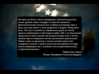 «Но мрак все более и более завладевает горизонтом; высокие
 шпили церквей тонут в воздухе и кажутся какими-то
 фантастическими тенями; огни по берегу выступают ярче и
 ярче; голос ваш звонче и яснее раздается в воздухе. Перед вами
 река... Но ясна и спокойна ее поверхность, ровно ее чистое
 зеркало, отражающее в себе бледно-голубое небо с его миллионами
 звезд; тихо и мягко ласкает вас влажный воздух ночи, и ничто,
 никакой звук не возмущает как бы оцепеневшей окрестности.
 Паром словно не движется, и только нетерпеливый стук
 лошадиного копыта о помост да всплеск вынимаемого из воды
 шеста возвращают вас к сознанию чего-то действительного,
 не фантастического»
                                                Губернские очерки
                            Михаил Евграфович Салытков-Щедрин
 