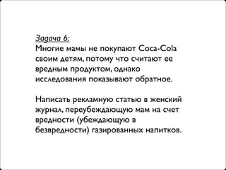 Задача 6:
Многие мамы не покупают Coca-Cola
своим детям, потому что считают ее
вредным продуктом, однако
исследования показывают обратное.

Написать рекламную статью в женский
журнал, переубеждающую мам на счет
вредности (убеждающую в
безвредности) газированных напитков.
 
