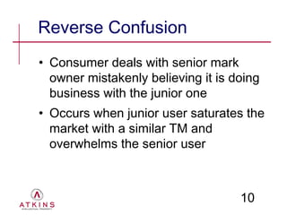 Reverse Confusion
• Consumer deals with senior mark
  owner mistakenly believing it is doing
  business with the junior one
• Occurs when junior user saturates the
  market with a similar TM and
  overwhelms the senior user



                                    10
 