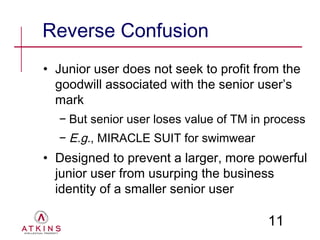 Reverse Confusion
• Junior user does not seek to profit from the
  goodwill associated with the senior user’s
  mark
  − But senior user loses value of TM in process
  − E.g., MIRACLE SUIT for swimwear
• Designed to prevent a larger, more powerful
  junior user from usurping the business
  identity of a smaller senior user

                                         11
 