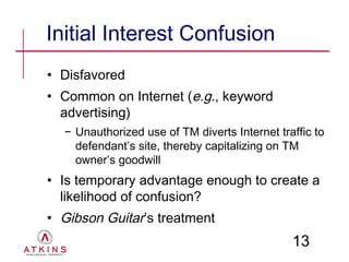 Initial Interest Confusion
• Disfavored
• Common on Internet (e.g., keyword
  advertising)
  − Unauthorized use of TM diverts Internet traffic to
    defendant’s site, thereby capitalizing on TM
    owner’s goodwill
• Is temporary advantage enough to create a
  likelihood of confusion?
• Gibson Guitar’s treatment
                                               13
 
