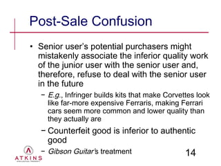 Post-Sale Confusion
• Senior user’s potential purchasers might
  mistakenly associate the inferior quality work
  of the junior user with the senior user and,
  therefore, refuse to deal with the senior user
  in the future
  − E.g., Infringer builds kits that make Corvettes look
    like far-more expensive Ferraris, making Ferrari
    cars seem more common and lower quality than
    they actually are
  − Counterfeit good is inferior to authentic
    good
  − Gibson Guitar’s treatment                   14
 