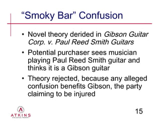 “Smoky Bar” Confusion
• Novel theory derided in Gibson Guitar
  Corp. v. Paul Reed Smith Guitars
• Potential purchaser sees musician
  playing Paul Reed Smith guitar and
  thinks it is a Gibson guitar
• Theory rejected, because any alleged
  confusion benefits Gibson, the party
  claiming to be injured

                                   15
 