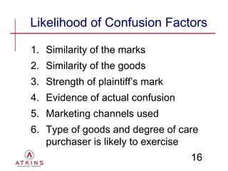 Likelihood of Confusion Factors

1. Similarity of the marks
2. Similarity of the goods
3. Strength of plaintiff’s mark
4. Evidence of actual confusion
5. Marketing channels used
6. Type of goods and degree of care
   purchaser is likely to exercise
                                  16
 