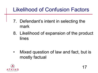 Likelihood of Confusion Factors

7. Defendant’s intent in selecting the
   mark
8. Likelihood of expansion of the product
   lines


•   Mixed question of law and fact, but is
    mostly factual

                                     17
 