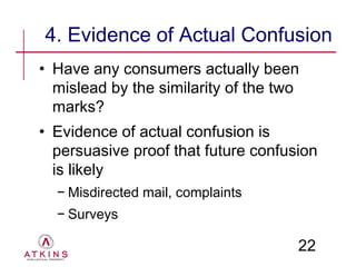 4. Evidence of Actual Confusion
• Have any consumers actually been
  mislead by the similarity of the two
  marks?
• Evidence of actual confusion is
  persuasive proof that future confusion
  is likely
  − Misdirected mail, complaints
  − Surveys

                                     22
 
