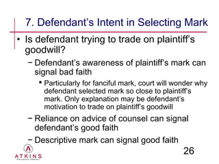7. Defendant’s Intent in Selecting Mark
• Is defendant trying to trade on plaintiff’s
  goodwill?
  − Defendant’s awareness of plaintiff’s mark can
    signal bad faith
      Particularly for fanciful mark, court will wonder why
       defendant selected mark so close to plaintiff’s
       mark. Only explanation may be defendant’s
       motivation to trade on plaintiff’s goodwill
  − Reliance on advice of counsel can signal
    defendant’s good faith
  − Descriptive mark can signal good faith
                                                    26
 