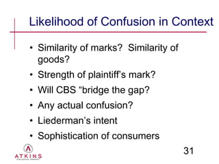 Likelihood of Confusion in Context

• Similarity of marks? Similarity of
  goods?
• Strength of plaintiff’s mark?
• Will CBS “bridge the gap?
• Any actual confusion?
• Liederman’s intent
• Sophistication of consumers
                                       31
 