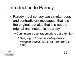 Introduction to Parody
• Parody must convey two simultaneous
  and contradictory messages: that it is
  the original, but also that it is not the
  original and instead is a parody
  − Can’t merely use trademark to get attention
      See, e.g., Dr. Seuss Enterprises v.
       Penguin Books, 109 F.3d 1394 (9th Cir.
       1996)

                                       33
 
