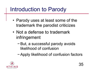 Introduction to Parody
 • Parody uses at least some of the
   trademark the parodist criticizes
 • Not a defense to trademark
   infringement
   − But, a successful parody avoids
     likelihood of confusion
   − Apply likelihood of confusion factors

                                       35
 
