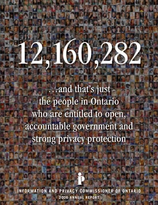 12,160,282
          …and that’s just
        the people in Ontario
      who are entitled to open,
    accountable government and
      strong privacy protection



I NF O R M AT I O N A ND P R I VA C Y C O M M IS S IO NE R O F O NTA R IO
                        2006 ANNUAL REP ORT
 