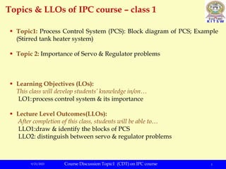 9/21/2023 1
Topics & LLOs of IPC course – class 1
 Topic1: Process Control System (PCS): Block diagram of PCS; Example
(Stirred tank heater system)
 Topic 2: Importance of Servo & Regulator problems
 Learning Objectives (LOs):
This class will develop students’ knowledge in/on…
LO1:process control system & its importance
 Lecture Level Outcomes(LLOs):
After completion of this class, students will be able to…
LLO1:draw & identify the blocks of PCS
LLO2: distinguish between servo & regulator problems
Course Discussion Topic1 (CDT) on IPC course
 