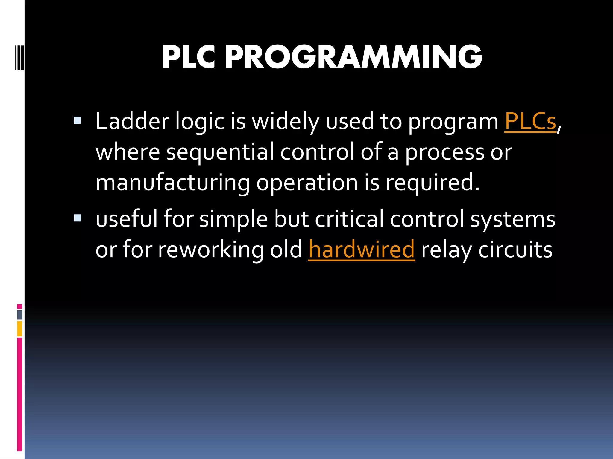 PLC PROGRAMMING
 Ladder logic is widely used to program PLCs,
where sequential control of a process or
manufacturing operation is required.
 useful for simple but critical control systems
or for reworking old hardwired relay circuits
 