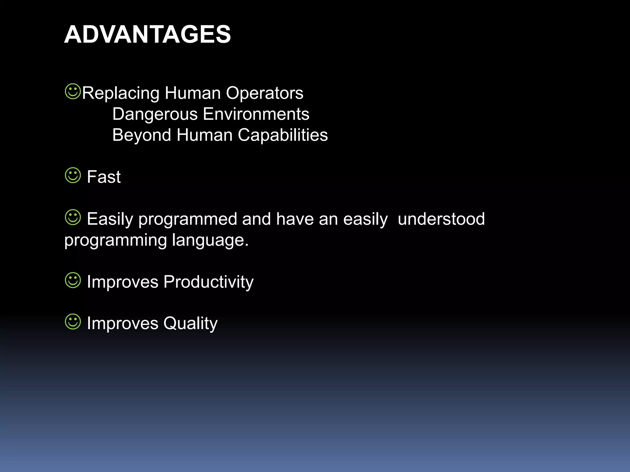ADVANTAGES
Replacing Human Operators
Dangerous Environments
Beyond Human Capabilities
 Fast
 Easily programmed and have an easily understood
programming language.
 Improves Productivity
 Improves Quality
 