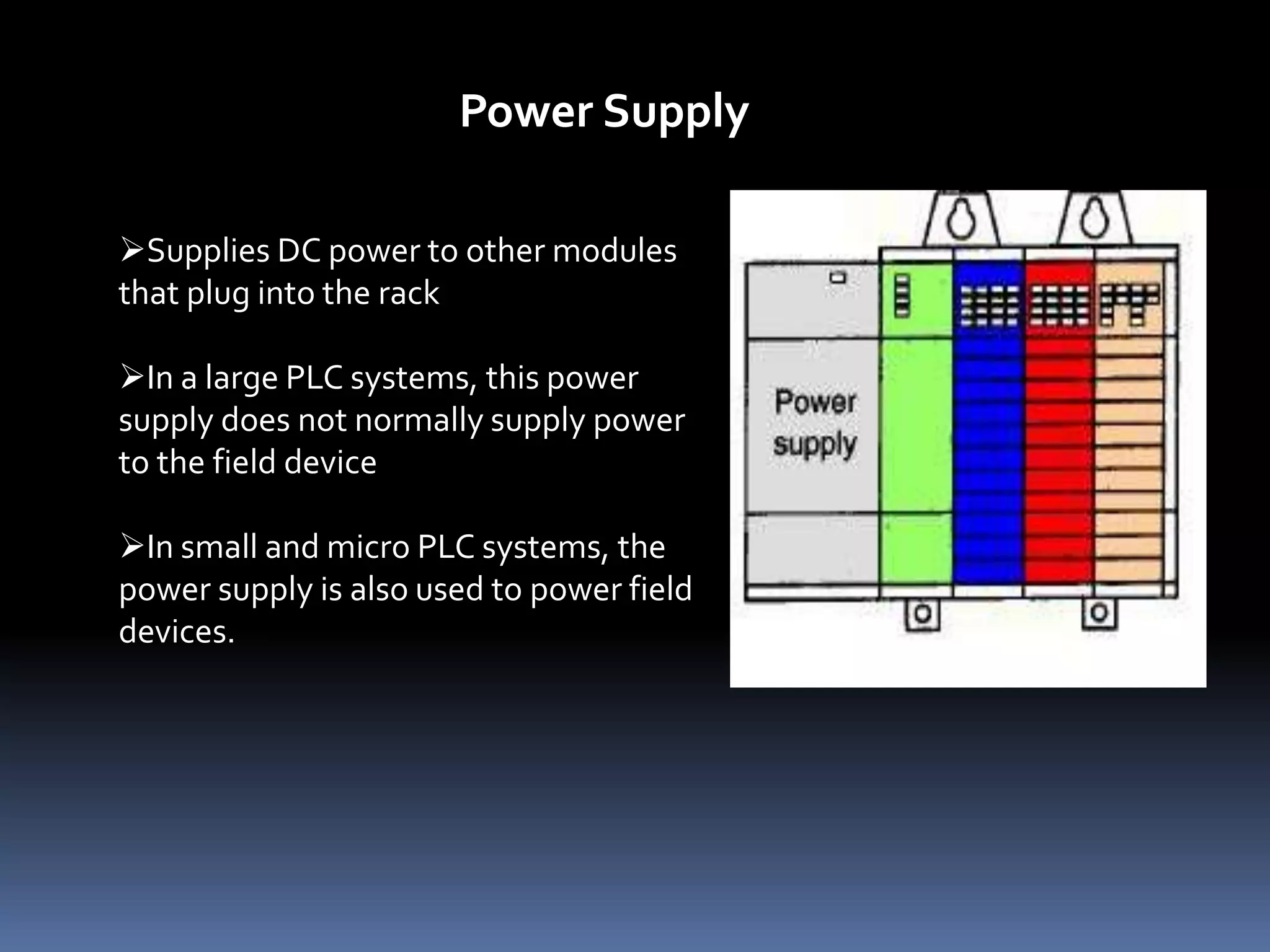Supplies DC power to other modules
that plug into the rack
In a large PLC systems, this power
supply does not normally supply power
to the field device
In small and micro PLC systems, the
power supply is also used to power field
devices.
Power Supply
 
