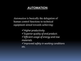 AUTOMATION
Automation is basically the delegation of
human control functions to technical
equipment aimed towards achieving:
Higher productivity.
Superior quality of end product.
Efficient usage of energy and raw
materials.
Improved safety in working conditions
etc.
 