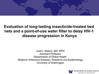 Evaluation of long-lasting insecticide-treated bed
nets and a point-of-use water filter to delay HIV-1
         disease progression in Kenya


                        Judd L Walson, MD, MPH
                           Assistant Professor
                     Departments of Global Health,
       Medicine (Infectious Disease), Pediatrics and Epidemiology
                         University of Washington
 