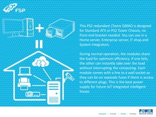 This PS2 redundant (Twins 500W) is designed
for Standard ATX or PS2 Tower Chassis, no
front end bracket needed. You can use in a
Home server, Enterprise server, IT shop and
System integrators.
During normal operation, the modules share
the load for optimum efficiency. If one fails,
the other can instantly take over the load
without interrupting the computing. Each
module comes with a line to a wall socket so
they can be on separate fuses if there is access
to different plugs. This is the best power
supply for future IoT integrated intelligent
house.
 
