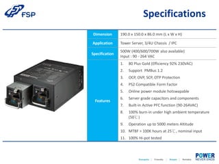 Dimension 190.0 x 150.0 x 86.0 mm (L x W x H)
Application Tower Server, 3/4U Chassis / IPC
Specification
500W (400/600/700W also available)
Input : 90 - 264 VAC
Features
1. 80 Plus Gold (Efficiency 92% 230VAC)
2. Support PMBus 1.2
3. OCP, OVP, SCP, OTP Protection
4. PS2 Compatible Form Factor
5. Online power module hotswapable
6. Server grade capacitors and components
7. Built-in Active PFC function (90-264VAC)
8. 100% burn-in under high ambient temperature
(50℃)
9. Operation up to 5000 meters Altitude
10. MTBF > 100K hours at 25℃, nominal input
11. 100% Hi-pot tested
Specifications
 