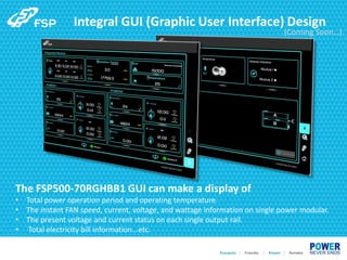 Integral GUI (Graphic User Interface) Design
The FSP500-70RGHBB1 GUI can make a display of
• Total power operation period and operating temperature.
• The instant FAN speed, current, voltage, and wattage information on single power modular.
• The present voltage and current status on each single output rail.
• Total electricity bill information...etc.
(Coming Soon…)
 