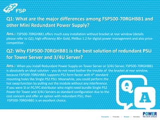Q1: What are the major differences among FSP500-70RGHBB1 and
other Mini Redundant Power Supply?
Ans.: FSP500-70RGHBB1 offers much easy installation without bracket at rear window (details
please refer to Q2), high efficiency 80+ Gold, PMBus 1.2 for digital power management and also price-
competitive .
Q2: Why FSP500-70RGHBB1 is the best solution of redundant PSU
for Tower Server and 3/4U Server?
Ans.: When you install Redundant Power Supply on Tower Server or 3/4U Server, FSP500-70RGHBB1
is absolutely an ideal solution - you do not need bother the trouble of the bracket at rear window,
because FSP500-70RGHBB1 supports PS2 form factor with 4* standard
mounting holes like Single PS2 PSU. Meanwhile, you could perform the
hot swap function by pulling out the module without any interference.
If you were SI or PC/IPC distributor who might need bundle Single PS2
Power for Tower and 3/4U Servers as standard configuration due to the
cost concern and offer an option with redundant PSU, then
FSP500-70RGHBB1 is an excellent choice.
 