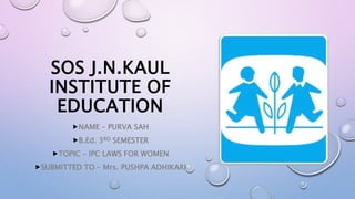 SOS J.N.KAUL
INSTITUTE OF
EDUCATION
NAME – PURVA SAH
B.Ed. 3RD SEMESTER
TOPIC – IPC LAWS FOR WOMEN
SUBMITTED TO – Mrs. PUSHPA ADHIKARI
 