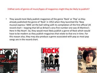 3.What sorts of genres of music/types of magazines might they be likely to publish? 
• They would most likely publish magazines of the genre ‘Rock’ or ‘Pop’ as they 
already published the genre of ‘Rock’ in 1952 when they launched the ‘New 
musical express.’ NME set the ball rolling with its compilation of the first official UK 
record chart – topping that bill as Britain’s very first number one was Al Martino’s 
Here In My Heart’. So, they would most likely publish a genre of Rock which would 
have to be modern as they publish magazines that relate to that era in time. For 
this reason also, they may also produce a genre associated with pop as most pop 
songs are in the record chart. 
 