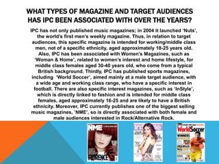 WHAT TYPES OF MAGAZINE AND TARGET AUDIENCES 
HAS IPC BEEN ASSOCIATED WITH OVER THE YEARS? 
IPC has not only published music magazines; in 2004 it launched ‘Nuts’, 
the world’s first men’s weekly magazine. Thus, in relation to target 
audiences, this specific magazine is intended for working/middle class 
men, not of a specific ethnicity, aged approximately 18-25 years old. 
Also, IPC has been associated with Women’s Magazines, such as 
‘Woman & Home’, related to women’s interest and home lifestyle, for 
middle class females aged 30-40 years old, who come from a typical 
British background. Thirdly, IPC has published sports magazines, 
including ‘World Soccer’, aimed mainly at a male target audience, with 
a wide age and working class range, who have a specific interest in 
football. There are also specific interest magazines, such as ‘InStyle’, 
which is directly linked to fashion and is intended for middle class 
females, aged approximately 16-25 and are likely to have a British 
ethnicity. Moreover, IPC currently publishes one of the biggest selling 
music magazines, ‘NME’, so is directly associated with both female and 
male audiences interested in Rock/Alternative Rock. 
 
