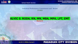 School Heath Section
ALVIC S. RODA, Nurse II
Individual Performance Commitment and Review
CY 2023
ALVIC S. RODA, RN, MN, MBA, MPA, LPT, EMT
Nurse II
 