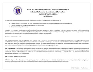DEPED RPMS form – For Teachers | 1
RESULTS – BASED PERFORMANCE MANAGEMENT SYSTEM
Individual Performance Commitment and Review Form
DIVISION OF NUEVA VIZCAYA
BAYOMBONG
The Department of Education (DepEd) is committed to provide the members of its organization with opportunities to:
 Link their individual achievements and make a meaningful contribution to the attainment of the institution’s Vision and Mission.
 Promote individual and team growth, participation and commitment.
 Grow professionally and personally.
In line with this Philosophy, DepEd implements a Results-Based Performance Management System. It is a shared undertaking between the superior and the employee that
allows an open discussion of job expectations, Key Results Areas, Objectives and how these align to overall departmental goals. It provides a venue for agreement on standards
of performance and behaviors which lead to professional and personal growth in the organization.
This form is divided into four parts:
PART I Accomplishments of KRAs and Objectives - Each employee plays a vital part in the achievement of his/her department’s objectives. At the beginning of the Results-
Based Performance Management Cycle, the employee and his/her superior jointly determines goal and measures that will lead to the achievement of the overall departmental
goals. After which, weights are assigned to those goals based on priorities. The total of the weights should not exceed 100. At the end of the performance cycle, the employee is
rated on the effectiveness/quality, efficiency (including cost), and timeliness in delivering the goals agreed upon.
PART II Competencies - The success of the employee in fulfilling his/her role and delivering exceptional performance is dependent on how s/he applies various competencies on
the job. The employee is rated based on the effectiveness and consistency by which s/he demonstrates behaviors relevant to the competencies. The overall rating is computed
by adding the rating for each competency and dividing the sum by the total number of competencies. Half-points (e.g. 3.5) may be given if the employee’s performance level
falls in between descriptions of the scale positions.
PART III Summary of Ratings for Discussion
PART IV Development Plans - The areas where the employee excels and areas for development are both identified. In this manner, the employee’s strengths are highlighted and
recognized. Development needs on the other hand are addressed through formal and informal training and development approaches.
 