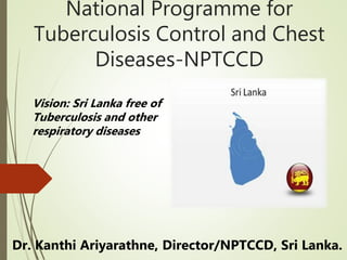 National Programme for
Tuberculosis Control and Chest
Diseases-NPTCCD
Dr. Kanthi Ariyarathne, Director/NPTCCD, Sri Lanka.
Vision: Sri Lanka free of
Tuberculosis and other
respiratory diseases
 