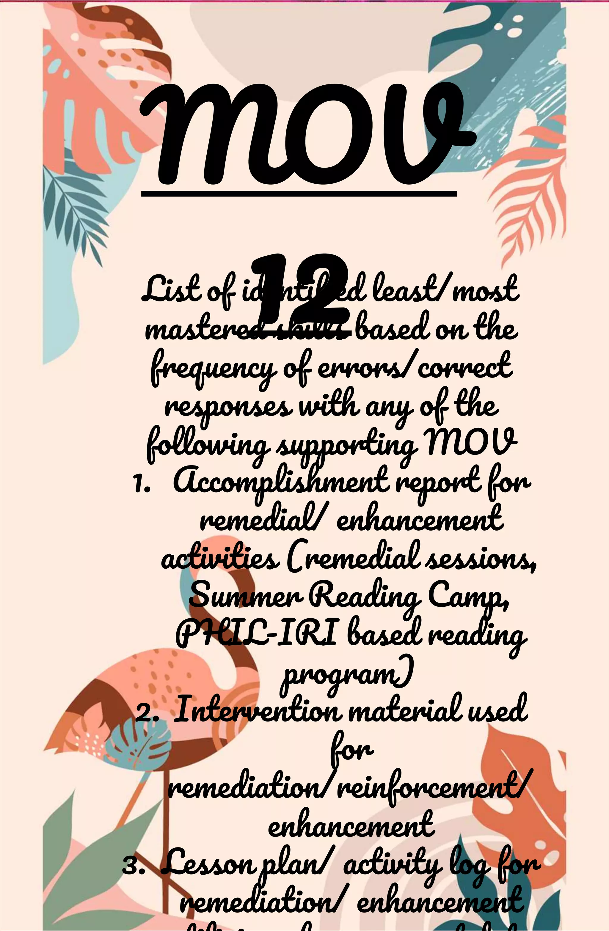 MOV
12
List of identified least/most
mastered skills based on the
frequency of errors/correct
responses with any of the
following supporting MOV
1. Accomplishment report for
remedial/ enhancement
activities (remedial sessions,
Summer Reading Camp,
PHIL-IRI based reading
program)
2. Intervention material used
for
remediation/reinforcement/
enhancement
3. Lesson plan/ activity log for
remediation/ enhancement
 