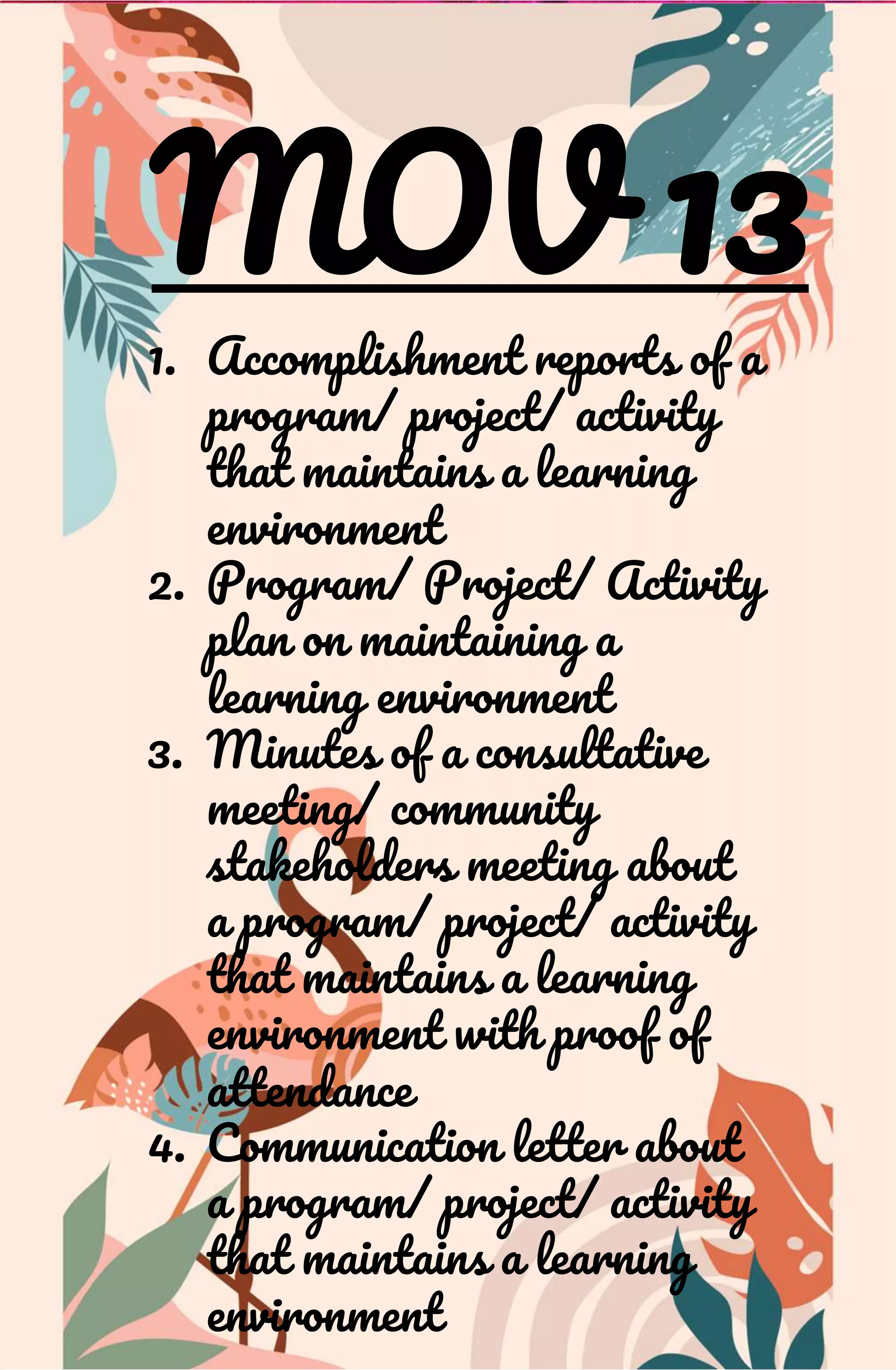 MOV 13
1. Accomplishment reports of a
program/ project/ activity
that maintains a learning
environment
2. Program/ Project/ Activity
plan on maintaining a
learning environment
3. Minutes of a consultative
meeting/ community
stakeholders meeting about
a program/ project/ activity
that maintains a learning
environment with proof of
attendance
4. Communication letter about
a program/ project/ activity
that maintains a learning
environment
 