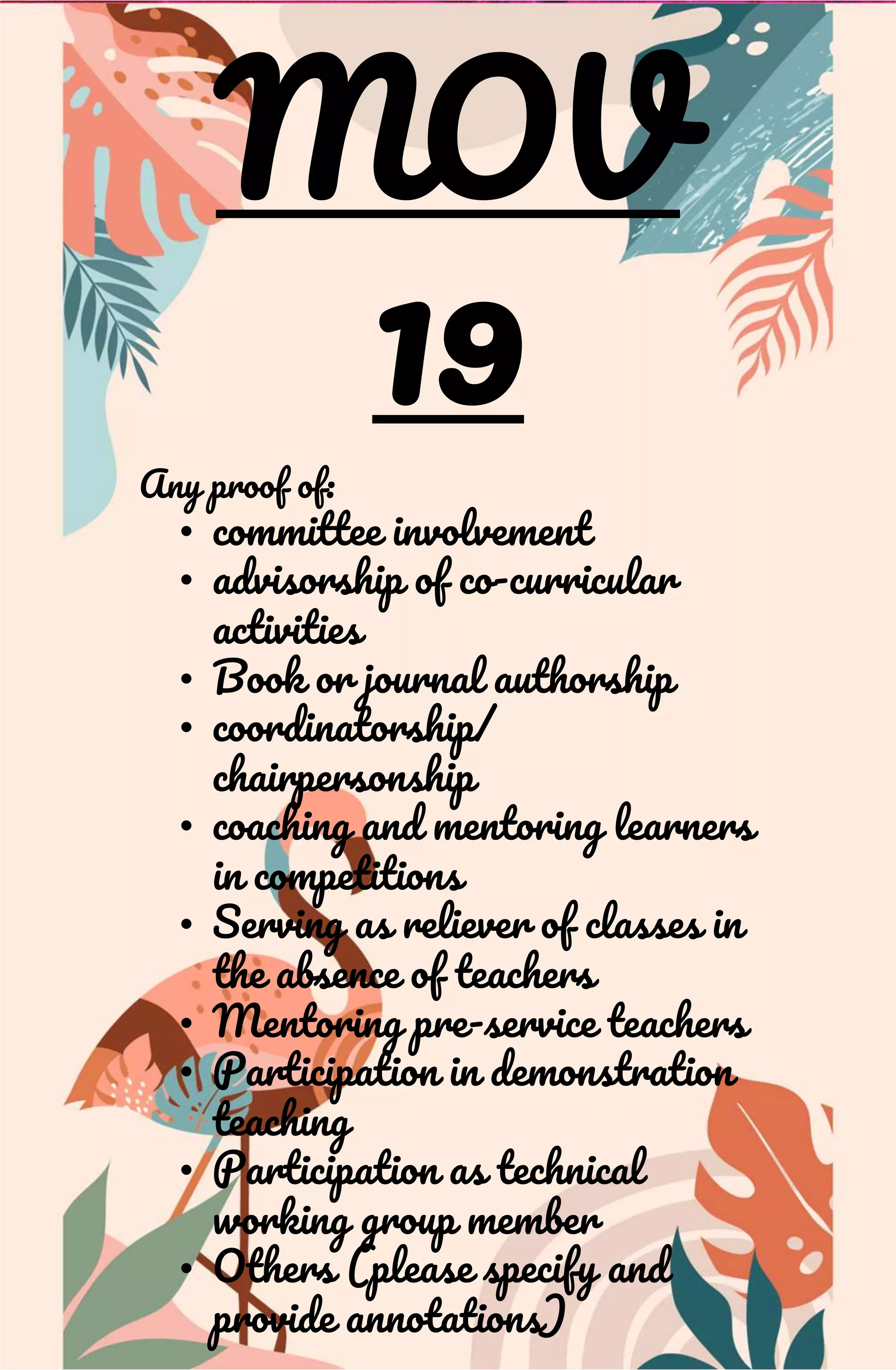 MOV
19
Any proof of:
• committee involvement
• advisorship of co-curricular
activities
• Book or journal authorship
• coordinatorship/
chairpersonship
• coaching and mentoring learners
in competitions
• Serving as reliever of classes in
the absence of teachers
• Mentoring pre-service teachers
• Participation in demonstration
teaching
• Participation as technical
working group member
• Others (please specify and
provide annotations)
 