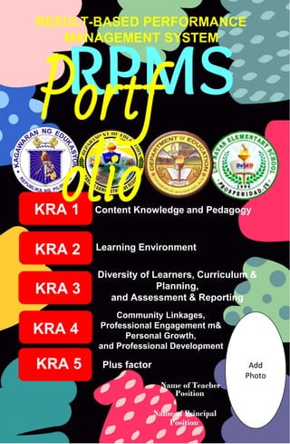 RPMS
Name of Teacher
KRA 1
KRA 2
KRA 3
KRA 4
KRA 5
Content Knowledge and Pedagogy
Learning Environment
Diversity of Learners, Curriculum &
Planning,
and Assessment & Reporting
Community Linkages,
Professional Engagement m&
Personal Growth,
and Professional Development
Plus factor
Position
Portf
olio
RESULT-BASED PERFORMANCE
MANAGEMENT SYSTEM
S.Y 2021-
2022
Add
Photo
Name of Principal
Position
 