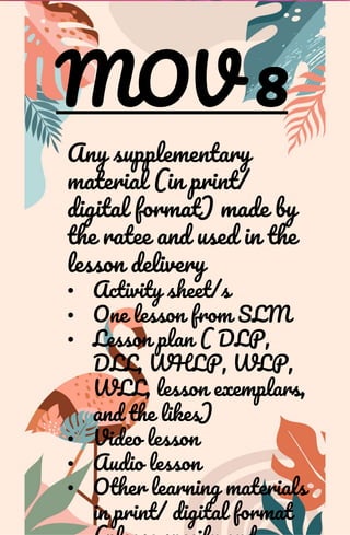 MOV 8
Any supplementary
material (in print/
digital format) made by
the ratee and used in the
lesson delivery
• Activity sheet/s
• One lesson from SLM
• Lesson plan ( DLP,
DLL, WHLP, WLP,
WLL, lesson exemplars,
and the likes)
• Video lesson
• Audio lesson
• Other learning materials
in print/ digital format
 
