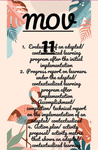 MOV
11
1. Evaluation of an adapted/
contextualized learning
program after the initial
implementation
2. Progress report on learners
under the adapted/
contextualized learning
program after
implementation
3. Accomplishment/
completion/ technical report
on the implementation of an
adapted/ contextualized
4. Action plan/ activity
proposal/ activity matrix
that shows an adapted/
contextualized learning
 
