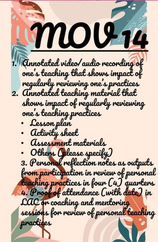 MOV 14
1. Annotated video/audio recording of
one’s teaching that shows impact of
regularly reviewing one’s practices
2. Annotated teaching material that
shows impact of regularly reviewing
one’s teaching practices
• Lesson plan
• Activity sheet
• Assessment materials
• Others (please specify)
3. Personal reflection notes as outputs
from participation in review of personal
teaching practices in four (4) quarters
4. Proof of attendance (with date) in
LAC or coaching and mentoring
sessions for review of personal teaching
practices
 