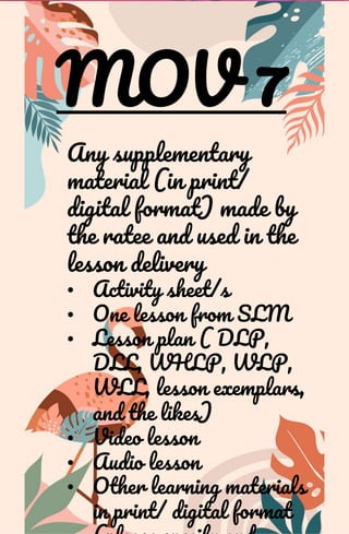 MOV 7
Any supplementary
material (in print/
digital format) made by
the ratee and used in the
lesson delivery
• Activity sheet/s
• One lesson from SLM
• Lesson plan ( DLP,
DLL, WHLP, WLP,
WLL, lesson exemplars,
and the likes)
• Video lesson
• Audio lesson
• Other learning materials
in print/ digital format
 