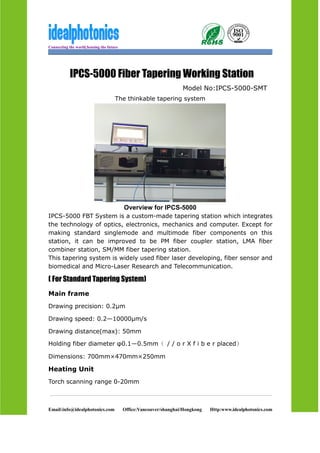 Connecting the world,Sensing the future
Email:info@idealphotonics.com Office:Vancouver/shanghai/Hongkong Http:www.idealphotonics.com
IPCS-5000 Fiber Tapering Working Station
Model No:IPCS-5000-SMT
The thinkable tapering system
Overview for IPCS-5000
IPCS-5000 FBT System is a custom-made tapering station which integrates
the technology of optics, electronics, mechanics and computer. Except for
making standard singlemode and multimode fiber components on this
station, it can be improved to be PM fiber coupler station, LMA fiber
combiner station, SM/MM fiber tapering station.
This tapering system is widely used fiber laser developing, fiber sensor and
biomedical and Micro-Laser Research and Telecommunication.
( For Standard Tapering System)
Main frame
Drawing precision: 0.2μm
Drawing speed: 0.2—10000μm/s
Drawing distance(max): 50mm
Holding fiber diameter φ0.1—0.5mm（ / / o r X f i b e r placed）
Dimensions: 700mm×470mm×250mm
Heating Unit
Torch scanning range 0-20mm
 
