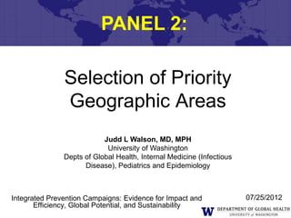 PANEL 2:

               Selection of Priority
               Geographic Areas
                           Judd L Walson, MD, MPH
                            University of Washington
               Depts of Global Health, Internal Medicine (Infectious
                     Disease), Pediatrics and Epidemiology



Integrated Prevention Campaigns: Evidence for Impact and               07/25/2012
       Efficiency, Global Potential, and Sustainability
 