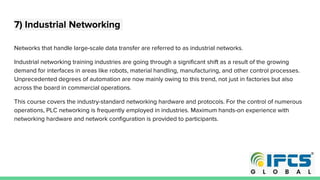 7) Industrial Networking
Networks that handle large-scale data transfer are referred to as industrial networks.
Industrial networking training industries are going through a significant shift as a result of the growing
demand for interfaces in areas like robots, material handling, manufacturing, and other control processes.
Unprecedented degrees of automation are now mainly owing to this trend, not just in factories but also
across the board in commercial operations.
This course covers the industry-standard networking hardware and protocols. For the control of numerous
operations, PLC networking is frequently employed in industries. Maximum hands-on experience with
networking hardware and network configuration is provided to participants.
 