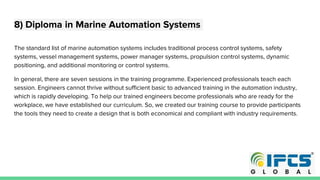 8) Diploma in Marine Automation Systems
The standard list of marine automation systems includes traditional process control systems, safety
systems, vessel management systems, power manager systems, propulsion control systems, dynamic
positioning, and additional monitoring or control systems.
In general, there are seven sessions in the training programme. Experienced professionals teach each
session. Engineers cannot thrive without sufficient basic to advanced training in the automation industry,
which is rapidly developing. To help our trained engineers become professionals who are ready for the
workplace, we have established our curriculum. So, we created our training course to provide participants
the tools they need to create a design that is both economical and compliant with industry requirements.
 