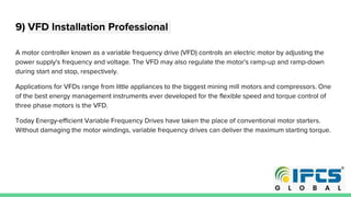 9) VFD Installation Professional
A motor controller known as a variable frequency drive (VFD) controls an electric motor by adjusting the
power supply's frequency and voltage. The VFD may also regulate the motor's ramp-up and ramp-down
during start and stop, respectively.
Applications for VFDs range from little appliances to the biggest mining mill motors and compressors. One
of the best energy management instruments ever developed for the flexible speed and torque control of
three phase motors is the VFD.
Today Energy-efficient Variable Frequency Drives have taken the place of conventional motor starters.
Without damaging the motor windings, variable frequency drives can deliver the maximum starting torque.
 