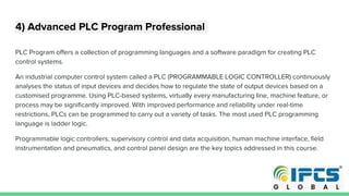 4) Advanced PLC Program Professional
PLC Program offers a collection of programming languages and a software paradigm for creating PLC
control systems.
An industrial computer control system called a PLC (PROGRAMMABLE LOGIC CONTROLLER) continuously
analyses the status of input devices and decides how to regulate the state of output devices based on a
customised programme. Using PLC-based systems, virtually every manufacturing line, machine feature, or
process may be significantly improved. With improved performance and reliability under real-time
restrictions, PLCs can be programmed to carry out a variety of tasks. The most used PLC programming
language is ladder logic.
Programmable logic controllers, supervisory control and data acquisition, human machine interface, field
instrumentation and pneumatics, and control panel design are the key topics addressed in this course.
 